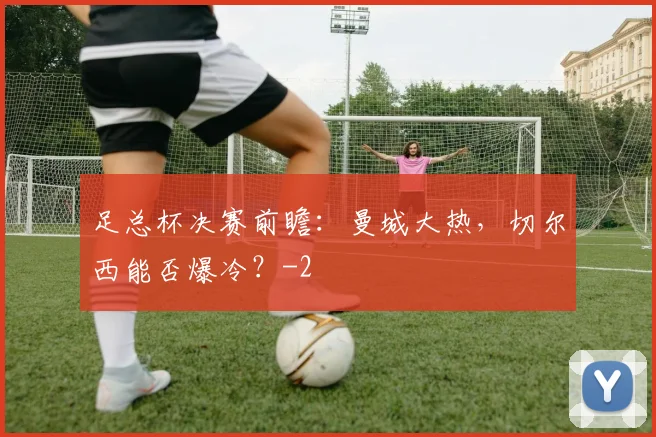 足总杯决赛前瞻：曼城大热，切尔西能否爆冷？