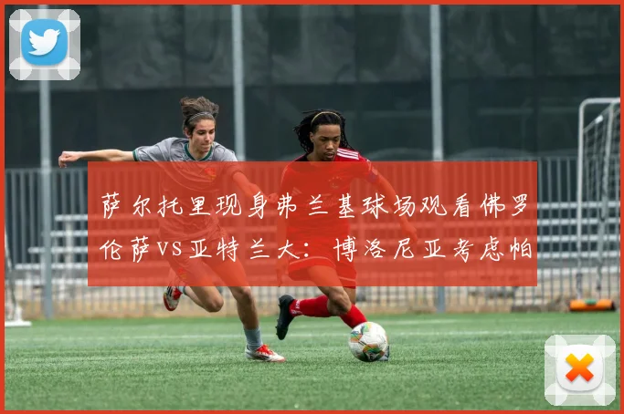 萨尔托里现身弗兰基球场观看佛罗伦萨vs亚特兰大：博洛尼亚考虑帕拉迪诺还是瓦诺利？