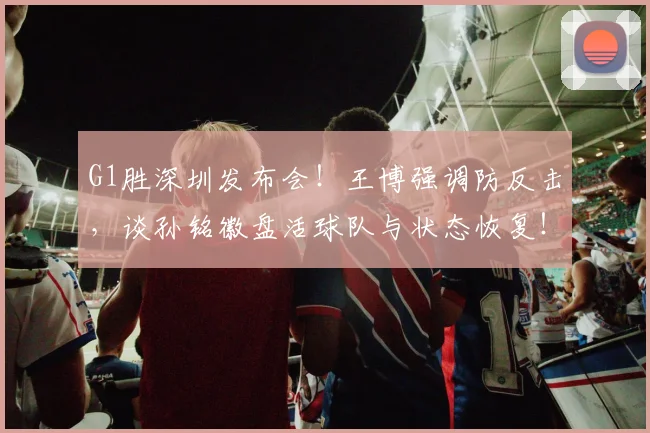 G1胜深圳发布会!王博强调防反击,谈孙铭徽盘活球队与状态恢复!