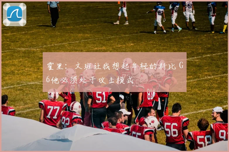 霍里：文班让我想起年轻的科比 G6他必须处于攻击模式