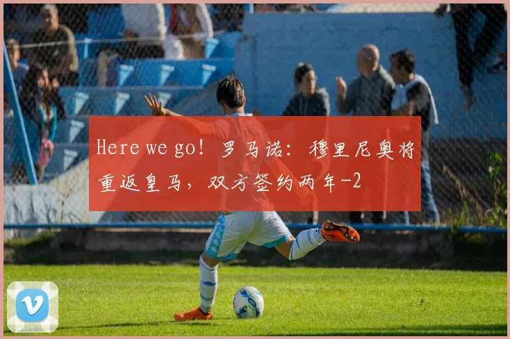 Here we go!罗马诺:穆里尼奥将重返皇马,双方签约两年