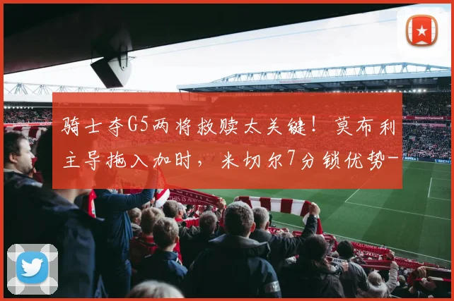 骑士夺G5两将救赎太关键！莫布利主导拖入加时，米切尔7分锁优势