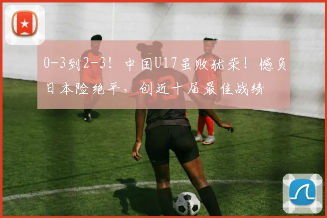 0-3到2-3！中国U17虽败犹荣！憾负日本险绝平，创近十届最佳战绩
